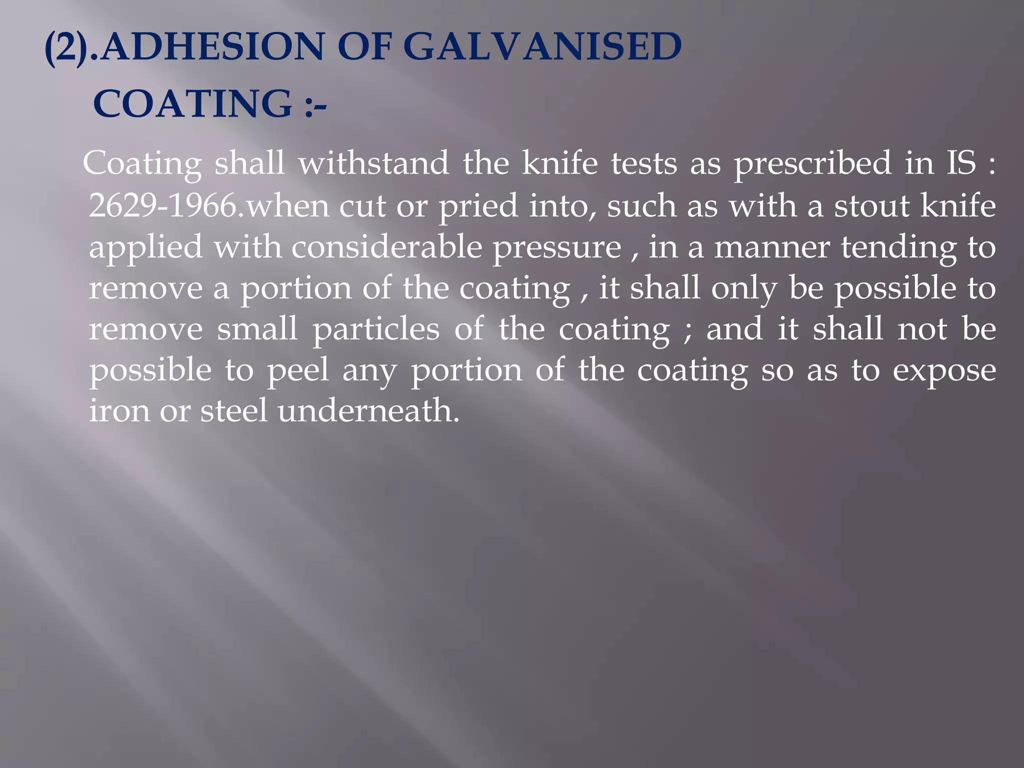 (2).ADHESION OF GALVANISED
COATING :-
Coating shall withstand the knife tests as prescribed in IS :
2629-1966.when cut or pried into, such as with a stout knife
applied with considerable pressure , in a manner tending to
remove a portion of the coating , it shall only be possible to
remove small particles of the coating ; and it shall not be
possible to peel any portion of the coating so as to expose
iron or steel underneath.
 