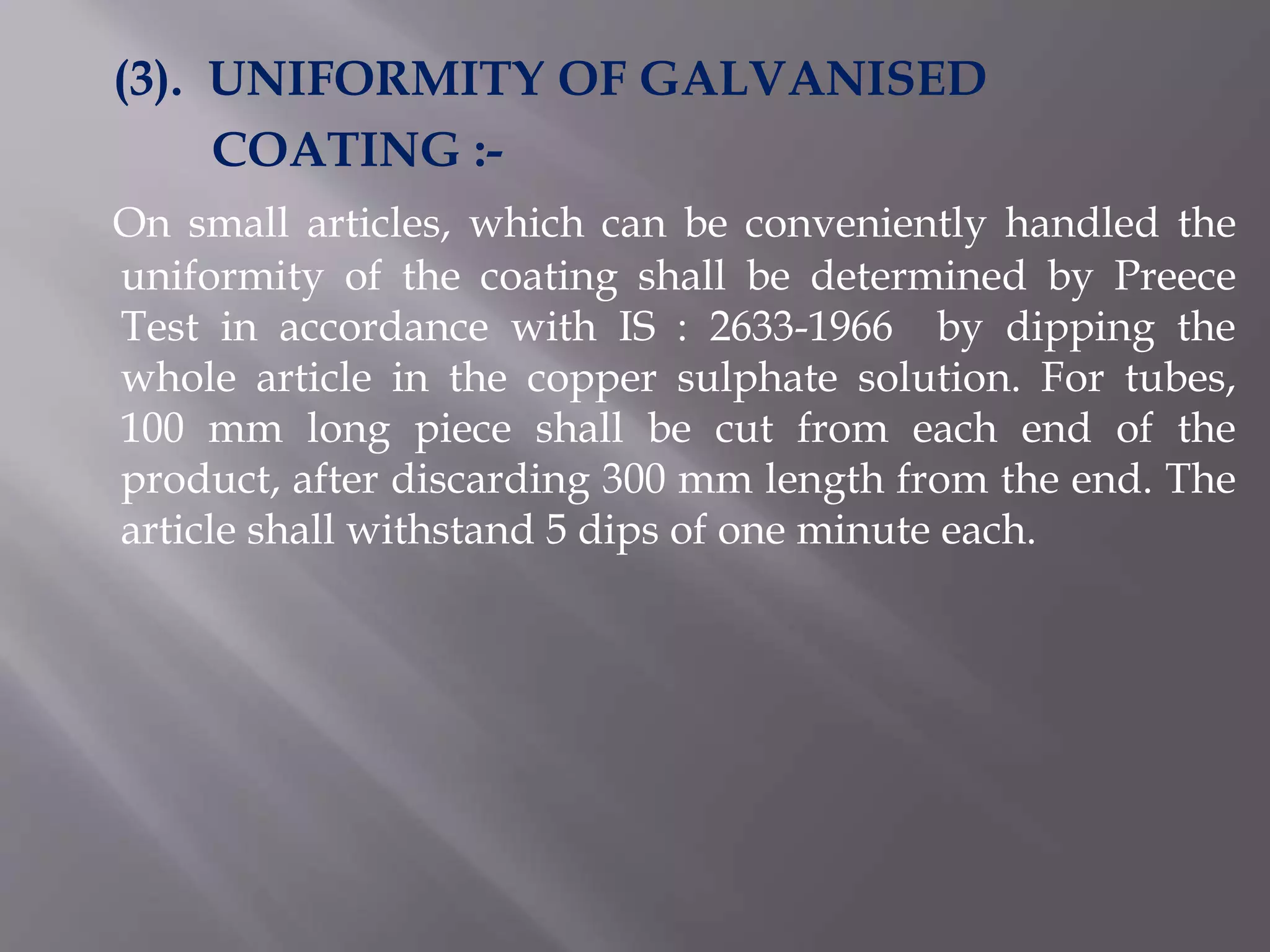 (3). UNIFORMITY OF GALVANISED
COATING :-
On small articles, which can be conveniently handled the
uniformity of the coating shall be determined by Preece
Test in accordance with IS : 2633-1966 by dipping the
whole article in the copper sulphate solution. For tubes,
100 mm long piece shall be cut from each end of the
product, after discarding 300 mm length from the end. The
article shall withstand 5 dips of one minute each.
 
