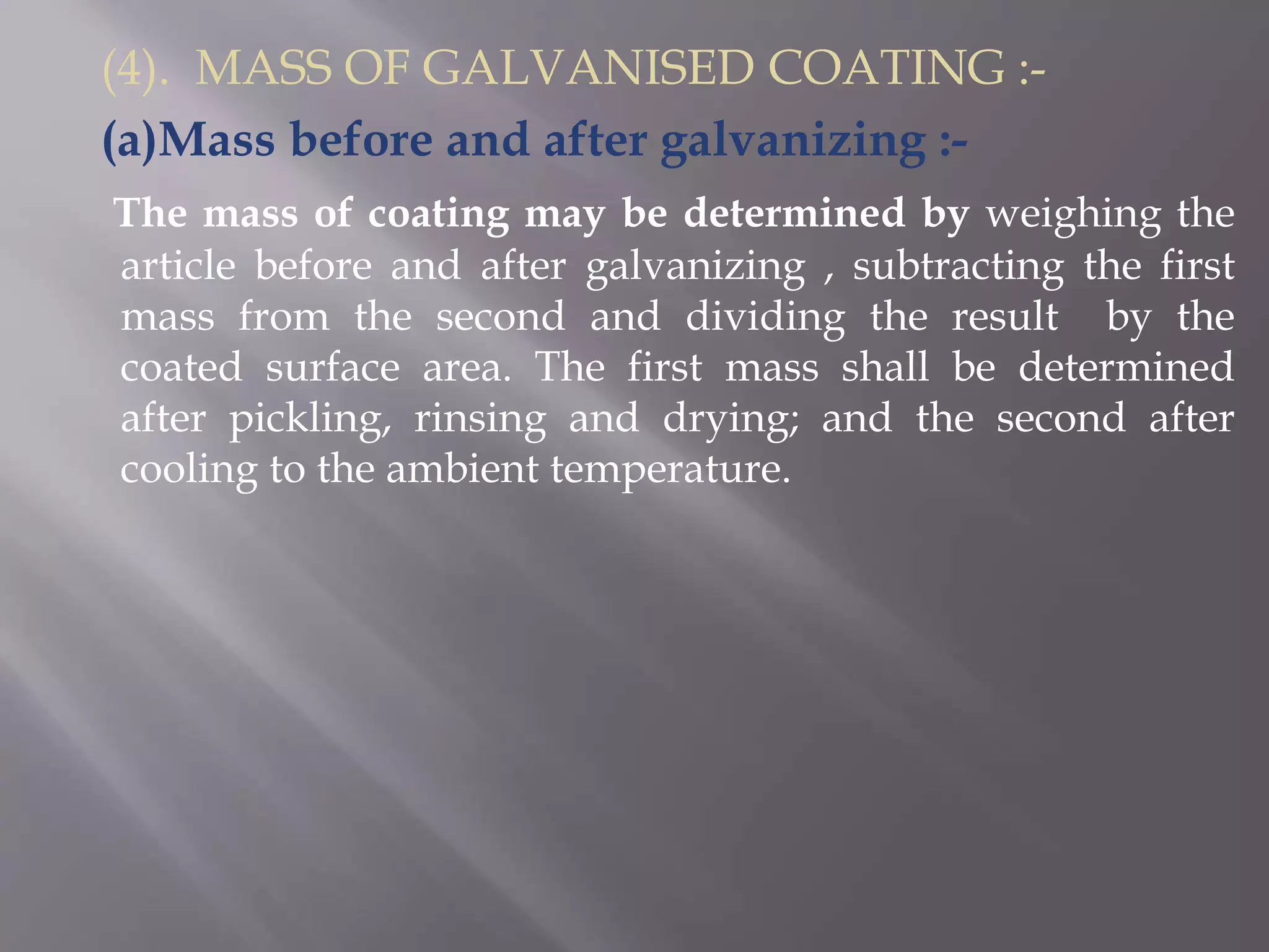 (4). MASS OF GALVANISED COATING :-
(a)Mass before and after galvanizing :-
The mass of coating may be determined by weighing the
article before and after galvanizing , subtracting the first
mass from the second and dividing the result by the
coated surface area. The first mass shall be determined
after pickling, rinsing and drying; and the second after
cooling to the ambient temperature.
 