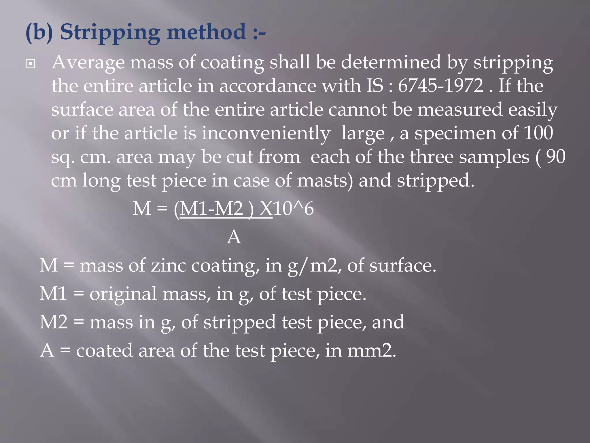 (b) Stripping method :-
 Average mass of coating shall be determined by stripping
the entire article in accordance with IS : 6745-1972 . If the
surface area of the entire article cannot be measured easily
or if the article is inconveniently large , a specimen of 100
sq. cm. area may be cut from each of the three samples ( 90
cm long test piece in case of masts) and stripped.
M = (M1-M2 ) X10^6
A
M = mass of zinc coating, in g/m2, of surface.
M1 = original mass, in g, of test piece.
M2 = mass in g, of stripped test piece, and
A = coated area of the test piece, in mm2.
 