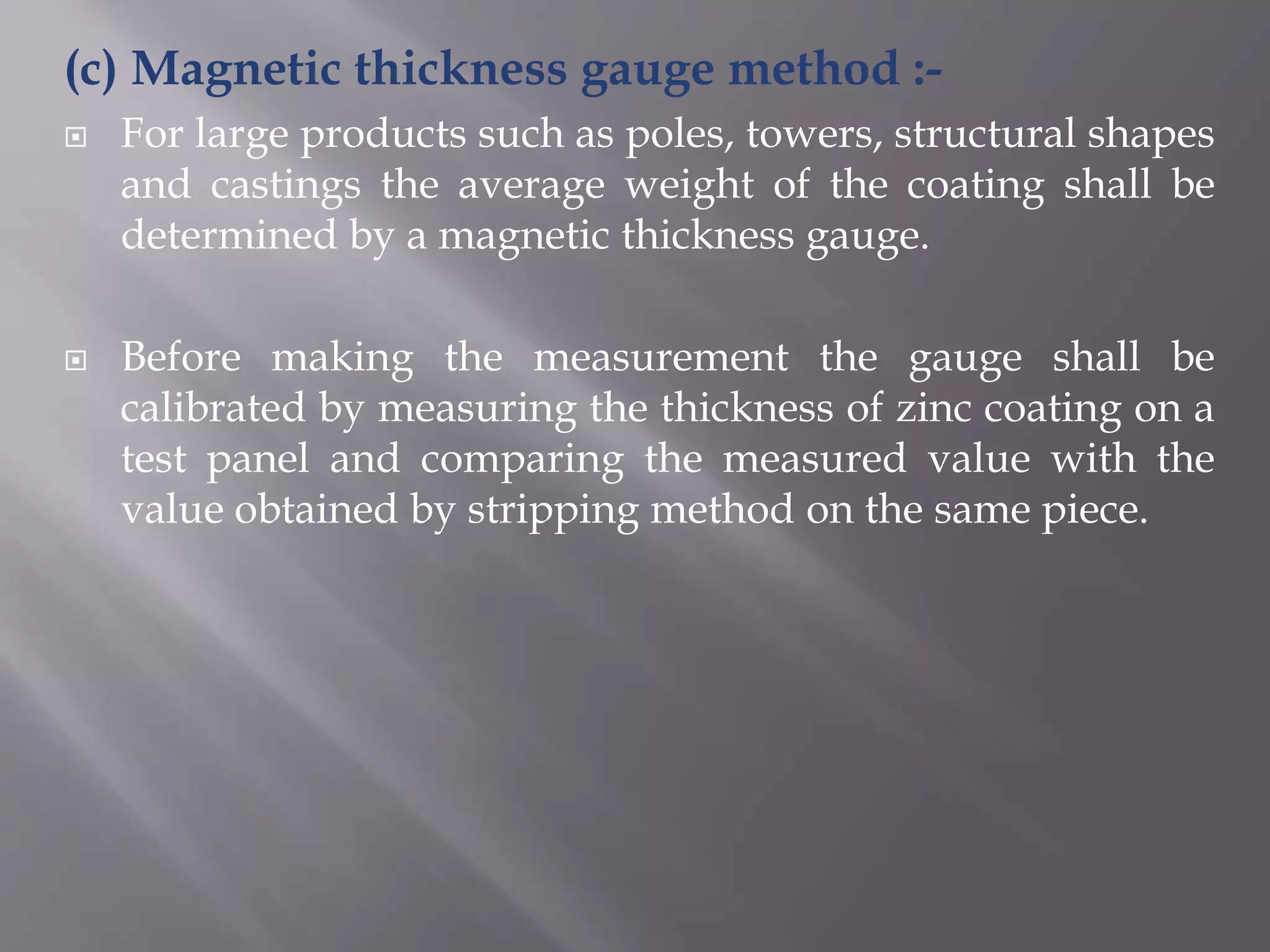 (c) Magnetic thickness gauge method :-
 For large products such as poles, towers, structural shapes
and castings the average weight of the coating shall be
determined by a magnetic thickness gauge.
 Before making the measurement the gauge shall be
calibrated by measuring the thickness of zinc coating on a
test panel and comparing the measured value with the
value obtained by stripping method on the same piece.
 