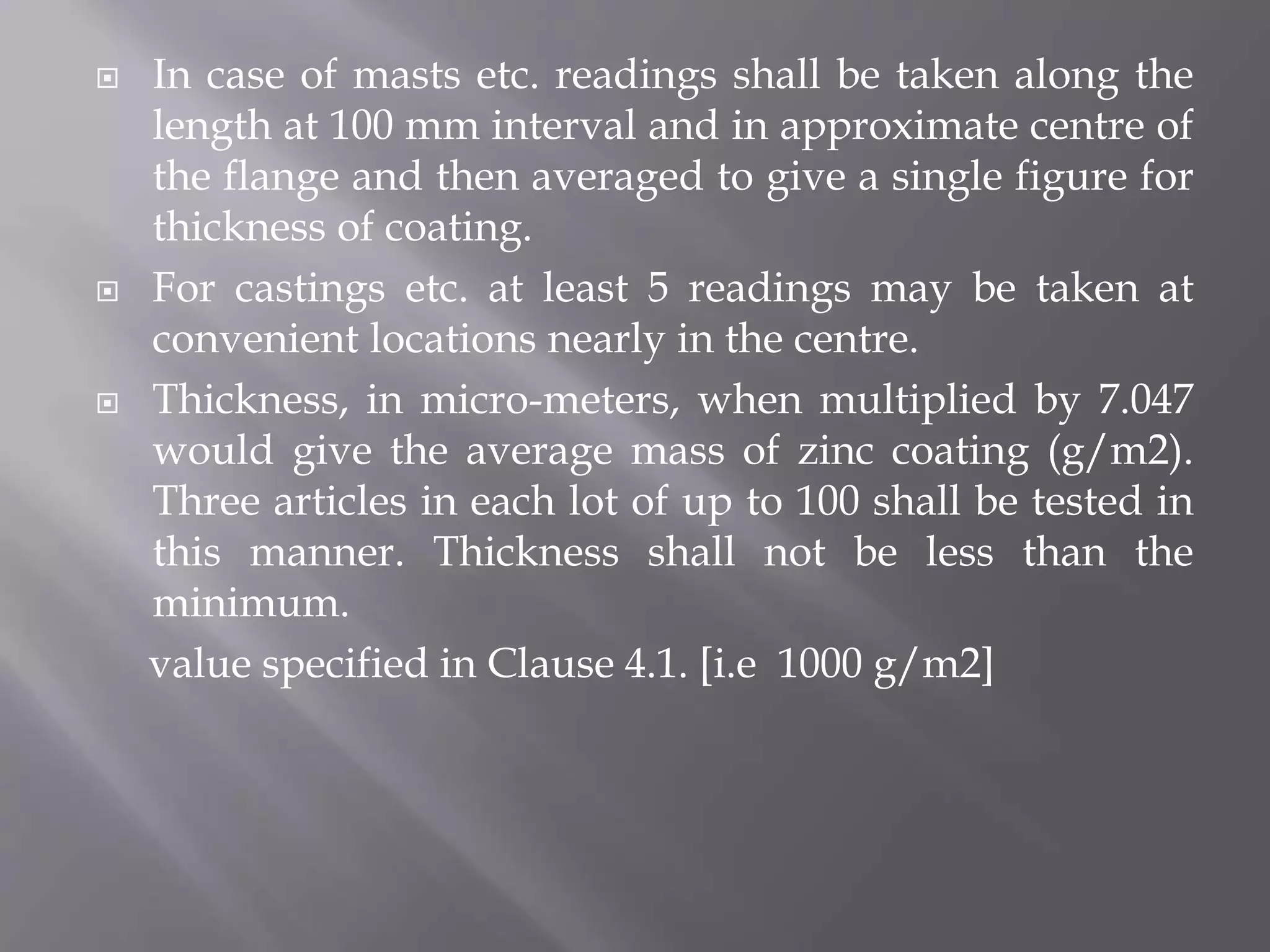  In case of masts etc. readings shall be taken along the
length at 100 mm interval and in approximate centre of
the flange and then averaged to give a single figure for
thickness of coating.
 For castings etc. at least 5 readings may be taken at
convenient locations nearly in the centre.
 Thickness, in micro-meters, when multiplied by 7.047
would give the average mass of zinc coating (g/m2).
Three articles in each lot of up to 100 shall be tested in
this manner. Thickness shall not be less than the
minimum.
value specified in Clause 4.1. [i.e 1000 g/m2]
 