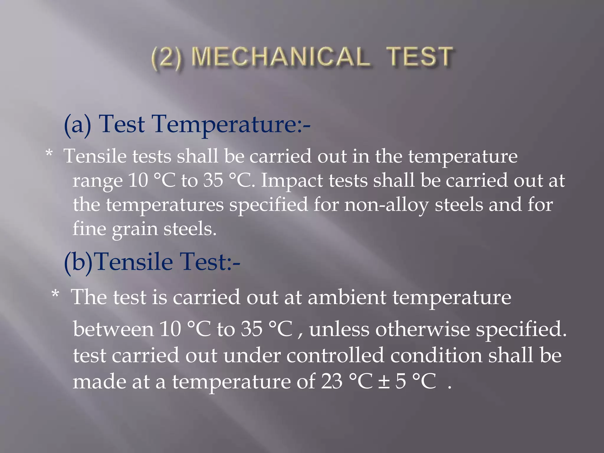 (a) Test Temperature:-
* Tensile tests shall be carried out in the temperature
range 10 °C to 35 °C. Impact tests shall be carried out at
the temperatures specified for non-alloy steels and for
fine grain steels.
(b)Tensile Test:-
* The test is carried out at ambient temperature
between 10 °C to 35 °C , unless otherwise specified.
test carried out under controlled condition shall be
made at a temperature of 23 °C ± 5 °C .
 