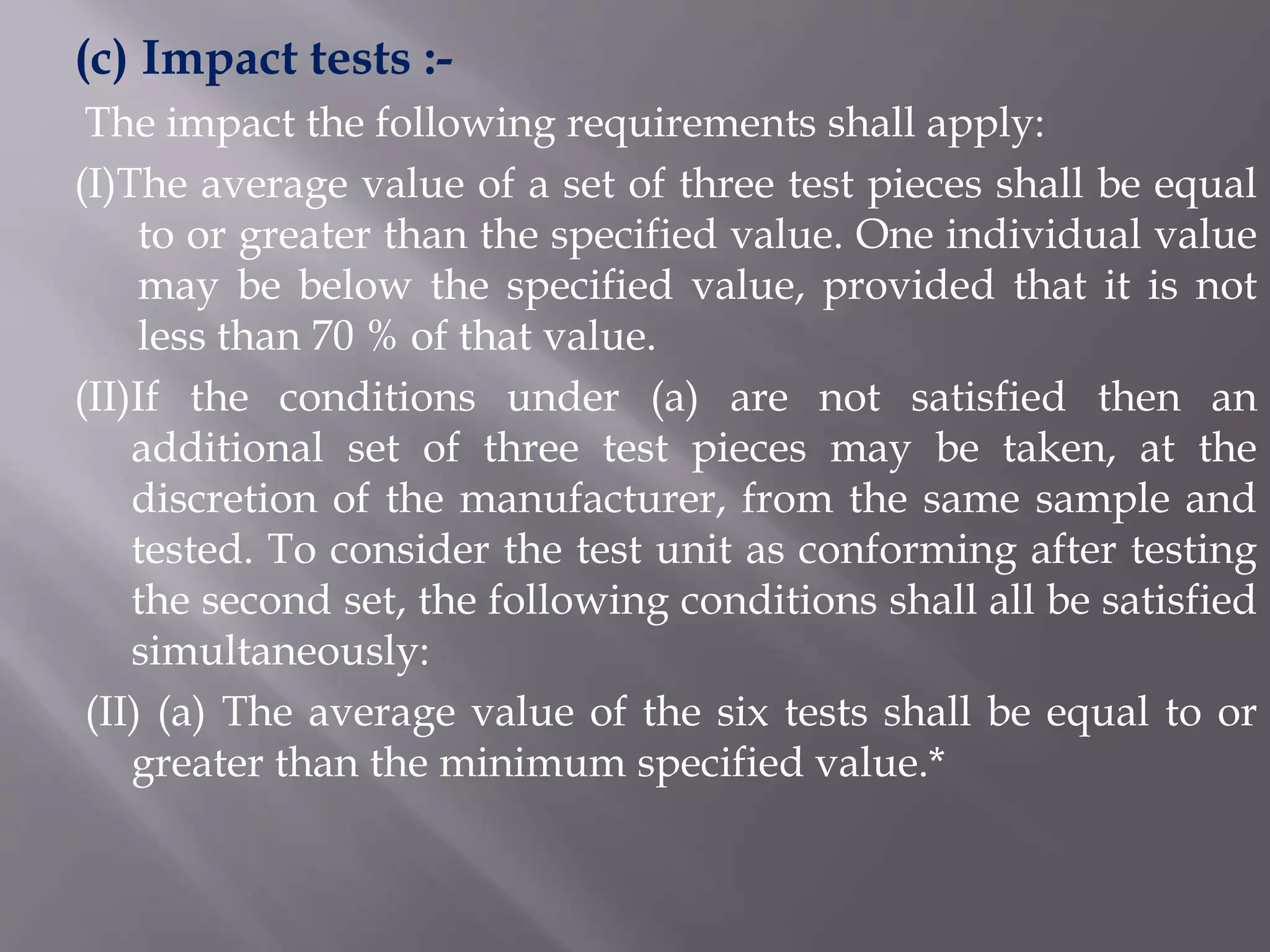 (c) Impact tests :-
The impact the following requirements shall apply:
(I)The average value of a set of three test pieces shall be equal
to or greater than the specified value. One individual value
may be below the specified value, provided that it is not
less than 70 % of that value.
(II)If the conditions under (a) are not satisfied then an
additional set of three test pieces may be taken, at the
discretion of the manufacturer, from the same sample and
tested. To consider the test unit as conforming after testing
the second set, the following conditions shall all be satisfied
simultaneously:
(II) (a) The average value of the six tests shall be equal to or
greater than the minimum specified value.*
 