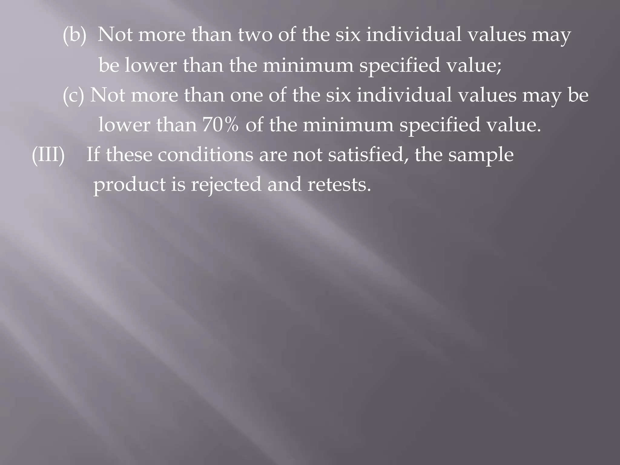 (b) Not more than two of the six individual values may
be lower than the minimum specified value;
(c) Not more than one of the six individual values may be
lower than 70% of the minimum specified value.
(III) If these conditions are not satisfied, the sample
product is rejected and retests.
 