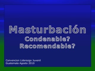 Masturbación Condenable? Recomendable? ConvencionLiderazgoJuvenil Guatemala Agosto 2010 