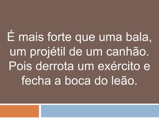 É mais forte que uma bala,
um projétil de um canhão.
Pois derrota um exército e
  fecha a boca do leão.
 