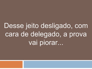 Desse jeito desligado, com
cara de delegado, a prova
       vai piorar...
 