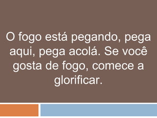 O fogo está pegando, pega
aqui, pega acolá. Se você
 gosta de fogo, comece a
        glorificar.
 