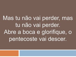 Mas tu não vai perder, mas
    tu não vai perder.
Abre a boca e glorifique, o
 pentecoste vai descer.
 