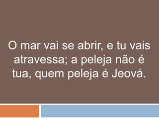 O mar vai se abrir, e tu vais
 atravessa; a peleja não é
tua, quem peleja é Jeová.
 