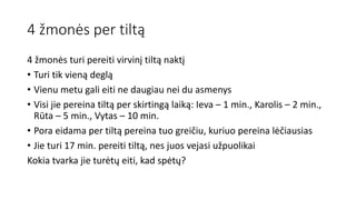 4 žmonės per tiltą
4 žmonės turi pereiti virvinį tiltą naktį
• Turi tik vieną deglą
• Vienu metu gali eiti ne daugiau nei du asmenys
• Visi jie pereina tiltą per skirtingą laiką: Ieva – 1 min., Karolis – 2 min.,
Rūta – 5 min., Vytas – 10 min.
• Pora eidama per tiltą pereina tuo greičiu, kuriuo pereina lėčiausias
• Jie turi 17 min. pereiti tiltą, nes juos vejasi užpuolikai
Kokia tvarka jie turėtų eiti, kad spėtų?
 