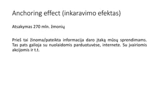 Anchoring effect (inkaravimo efektas)
Atsakymas 270 mln. žmonių
Prieš tai žinoma/pateikta informacija daro įtaką mūsų sprendimams.
Tas pats galioja su nuolaidomis parduotuvėse, internete. Su įvairiomis
akcijomis ir t.t.
 