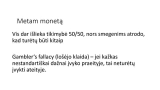 Metam monetą
Vis dar išlieka tikimybė 50/50, nors smegenims atrodo,
kad turėtų būti kitaip
Gambler‘s fallacy (lošėjo klaida) – jei kažkas
nestandartiškai dažnai įvyko praeityje, tai neturėtų
įvykti ateityje.
 