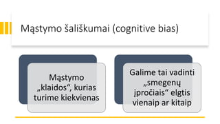 Mąstymo šališkumai (cognitive bias)
Mąstymo
„klaidos“, kurias
turime kiekvienas
Galime tai vadinti
„smegenų
įpročiais“ elgtis
vienaip ar kitaip
 