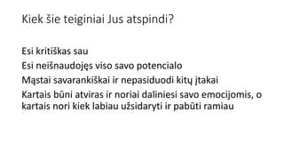 Kiek šie teiginiai Jus atspindi?
Esi kritiškas sau
Esi neišnaudojęs viso savo potencialo
Mąstai savarankiškai ir nepasiduodi kitų įtakai
Kartais būni atviras ir noriai daliniesi savo emocijomis, o
kartais nori kiek labiau užsidaryti ir pabūti ramiau
 