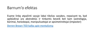 Barnum‘o efektas
Esame linkę atpažinti savyje labai tikslias savybes, nepaisant to, kad
apibūdinai yra abstraktūs ir tinkantis beveik bet kam (astrologija,
būrimai, horoskopai, manipuliuotojai ar apsimetinėtojai (imposter)
Derren Brown TED kalba apie mentalizmą
 
