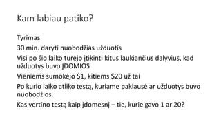 Kam labiau patiko?
Tyrimas
30 min. daryti nuobodžias užduotis
Visi po šio laiko turėjo įtikinti kitus laukiančius dalyvius, kad
užduotys buvo ĮDOMIOS
Vieniems sumokėjo $1, kitiems $20 už tai
Po kurio laiko atliko testą, kuriame paklausė ar užduotys buvo
nuobodžios.
Kas vertino testą kaip įdomesnį – tie, kurie gavo 1 ar 20?
 