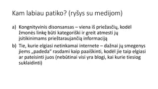 Kam labiau patiko? (ryšys su medijom)
a) Kongnityvinis disonsansas – viena iš priežasčių, kodėl
žmonės linkę būti kategoriški ir greit atmesti jų
įsitikinimams prieštaraujančią informaciją
b) Tie, kurie elgiasi netinkamai internete – dažnai jų smegenys
jiems „padeda“ rasdami kaip paaiškinti, kodėl jie taip elgiasi
ar pateisinti juos (nebūtinai visi yra blogi, kai kurie tiesiog
suklaidinti)
 