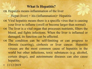 Hepatitis means inflammation of the liver
– Hepat (liver) + itis (inflammation)= Hepatitis
 Viral hepatitis means there is a specific virus that is causing
your liver to inflame (swell or become larger than normal)
 The liver is a vital organ that processes nutrients, filters the
blood, and fights infections. When the liver is inflamed or
damaged, its function can be affected.
 The condition can be self-limiting or can progress to
fibrosis (scarring), cirrhosis or liver cancer. Hepatitis
viruses are the most common cause of hepatitis in the
world but other infections, toxic substances (e.g. alcohol,
certain drugs), and autoimmune diseases can also cause
hepatitis.
• 11/12/2019
What Is Hepatitis?
1
 
