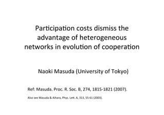 ParNcipaNon	
  costs	
  dismiss	
  the	
  
advantage	
  of	
  heterogeneous	
  
networks	
  in	
  evoluNon	
  of	
  cooperaNon
Naoki	
  Masuda	
  (University	
  of	
  Tokyo)
Ref:	
  Masuda.	
  Proc.	
  R.	
  Soc.	
  B,	
  274,	
  1815-­‐1821	
  (2007).
Also	
  see	
  Masuda	
  &	
  Aihara,	
  Phys.	
  LeK.	
  A,	
  313,	
  55-­‐61	
  (2003).

 