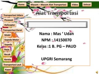 Nama : Mas ‘ Udah
NPM : 14150070
Kelas :1 B. PG – PAUD
UPGRI Semarang
Home Macam – Macam Alat Transportasi
Transportasi Udara
Transportasi Laut
Transportasi Darat
Pesawat
Helicopter
Kapal
Mobil
Sepeda Motor
Sepeda
Kereta
Becak
Bajaj
Video Selesai
 
