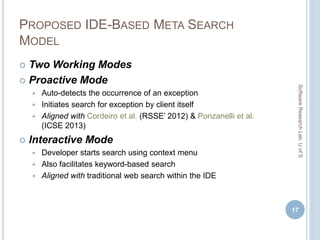 PROPOSED IDE-BASED META SEARCH
MODEL
 Two Working Modes
 Proactive Mode
 Auto-detects the occurrence of an exception
 Initiates search for exception by client itself
 Aligned with Cordeiro et al. (RSSE’ 2012) & Ponzanelli et al.
(ICSE 2013)
 Interactive Mode
 Developer starts search using context menu
 Also facilitates keyword-based search
 Aligned with traditional web search within the IDE
17
SoftwareResearchLab,UofS
 