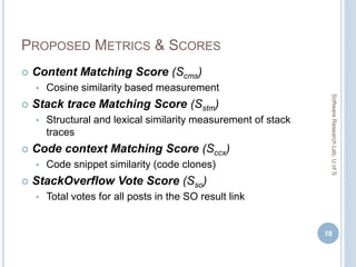 PROPOSED METRICS & SCORES
 Content Matching Score (Scms)
 Cosine similarity based measurement
 Stack trace Matching Score (Sstm)
 Structural and lexical similarity measurement of stack
traces
 Code context Matching Score (Sccx)
 Code snippet similarity (code clones)
 StackOverflow Vote Score (Sso)
 Total votes for all posts in the SO result link
18
SoftwareResearchLab,UofS
 