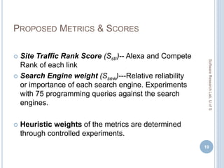 PROPOSED METRICS & SCORES
 Site Traffic Rank Score (Sstr)-- Alexa and Compete
Rank of each link
 Search Engine weight (Ssew)---Relative reliability
or importance of each search engine. Experiments
with 75 programming queries against the search
engines.
 Heuristic weights of the metrics are determined
through controlled experiments.
19
SoftwareResearchLab,UofS
 