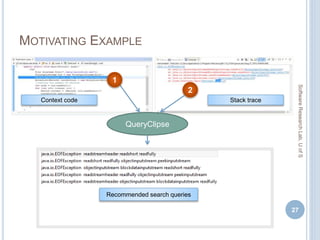 MOTIVATING EXAMPLE
27
SoftwareResearchLab,UofS
Stack traceContext code
QueryClipse
2
1
Recommended search queries
 