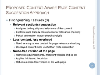 PROPOSED CONTEXT-AWARE PAGE CONTENT
SUGGESTION APPROACH
 Distinguishing Features (3)
 Relevant section(s) suggestion
 Analyzes both quality and relevance of the content
 Exploits stack trace & context code for relevance checking
 Partial automation in post-search analysis
 Less content, less overhead
 Need to analyze less content for page relevance checking
 Displayed content more useful than meta description
 Noise-free version of the page
 Removes advertisements, irrelevant widgets and so on
 Applies link-based heuristics
 Returns a noise-free version of the web page
31
SoftwareResearchLab,UofS
 