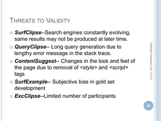 THREATS TO VALIDITY
 SurfClipse--Search engines constantly evolving,
same results may not be produced at later time.
 QueryClipse-- Long query generation due to
lengthy error message in the stack trace.
 ContentSuggest-- Changes in the look and feel of
the page due to removal of <style> and <script>
tags
 SurfExample-- Subjective bias in gold set
development
 ExcClipse--Limited number of participants
46
SoftwareResearchLab,UofS
 
