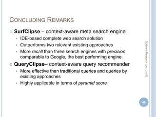 CONCLUDING REMARKS
 SurfClipse – context-aware meta search engine
 IDE-based complete web search solution
 Outperforms two relevant existing approaches
 More recall than three search engines with precision
comparable to Google, the best performing engine.
 QueryClipse– context-aware query recommender
 More effective than traditional queries and queries by
existing approaches
 Highly applicable in terms of pyramid score
48
SoftwareResearchLab,UofS
 