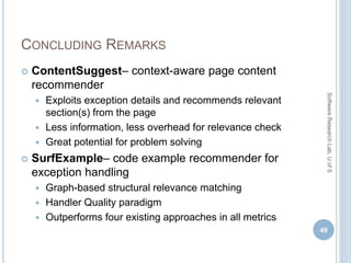 CONCLUDING REMARKS
 ContentSuggest– context-aware page content
recommender
 Exploits exception details and recommends relevant
section(s) from the page
 Less information, less overhead for relevance check
 Great potential for problem solving
 SurfExample– code example recommender for
exception handling
 Graph-based structural relevance matching
 Handler Quality paradigm
 Outperforms four existing approaches in all metrics
49
SoftwareResearchLab,UofS
 