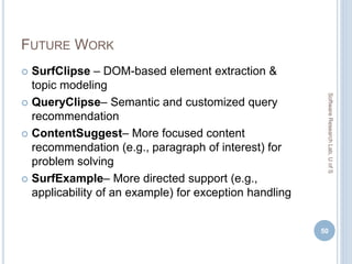 FUTURE WORK
 SurfClipse – DOM-based element extraction &
topic modeling
 QueryClipse– Semantic and customized query
recommendation
 ContentSuggest– More focused content
recommendation (e.g., paragraph of interest) for
problem solving
 SurfExample– More directed support (e.g.,
applicability of an example) for exception handling
50
SoftwareResearchLab,UofS
 