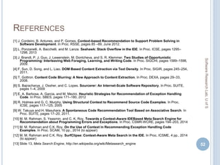 REFERENCES
[1] J. Cordeiro, B. Antunes, and P. Gomes. Context-based Recommendation to Support Problem Solving in
Software Development. In Proc. RSSE, pages 85 –89, June 2012.
[2] L. Ponzanelli, A. Bacchelli, and M. Lanza. Seahawk: Stack Overflow in the IDE. In Proc. ICSE, pages 1295–
1298, 2013
[3] J. Brandt, P. J. Guo, J. Lewenstein, M. Dontcheva, and S. R. Klemmer. Two Studies of Opportunistic
Programming: Interleaving Web Foraging, Learning, and Writing Code. In Proc. SIGCHI, pages 1589–1598,
2009.
[4] F. Sun, D. Song, and L. Liao. DOM Based Content Extraction via Text Density. In Proc. SIGIR, pages 245–254,
2011.
[5] T. Gottron. Content Code Blurring: A New Approach to Content Extraction. In Proc. DEXA, pages 29–33,
2008.
[6] S. Bajracharya, J. Ossher, and C. Lopes. Sourcerer: An Internet-Scale Software Repository. In Proc. SUITE,
pages 1–4, 2009
[7] E. A. Barbosa, A. Garcia, and M. Mezini. Heuristic Strategies for Recommendation of Exception Handling
Code. In Proc. SBES, pages 171–180, 2012
[8] R. Holmes and G. C. Murphy. Using Structural Context to Recommend Source Code Examples. In Proc.
ICSE, pages 117–125, 2005
[9] W. Takuya and H. Masuhara. A Spontaneous Code Recommendation Tool Based on Associative Search. In
Proc. SUITE, pages 17–20, 2011.
[10] M. M. Rahman, S. Yeasmin, and C. K. Roy. Towards a Context-Aware IDEBased Meta Search Engine for
Recommendation about Programming Errors and Exceptions. In Proc. CSMR-WCRE, pages 194–203, 2014
[11] M. M. Rahman and C.K. Roy. On the Use of Context in Recommending Exception Handling Code
Examples. In Proc. SCAM, 10 pp., 2014 (to appear)
[12] M. M. Rahman and C.K. Roy. SurfClipse: Context-Aware Meta Search in the IDE. In Proc. ICSME, 4 pp., 2014
(to appear)
[13] Slide 13, Meta Search Engine, http://en.wikipedia.org/wiki/Metasearch_engine 52
SoftwareResearchLab,UofS
 