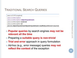 TRADITIONAL SEARCH QUERIES
 Popular queries by search engines may not be
relevant all the time
 Preparing a suitable query is non-trivial
 Trial and error approach in query formulation
 Ad-hoc (e.g., error message) queries may not
reflect the context of the exception
56
SoftwareResearchLab,UofS
 