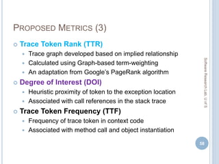 PROPOSED METRICS (3)
 Trace Token Rank (TTR)
 Trace graph developed based on implied relationship
 Calculated using Graph-based term-weighting
 An adaptation from Google’s PageRank algorithm
 Degree of Interest (DOI)
 Heuristic proximity of token to the exception location
 Associated with call references in the stack trace
 Trace Token Frequency (TTF)
 Frequency of trace token in context code
 Associated with method call and object instantiation
58
SoftwareResearchLab,UofS
 