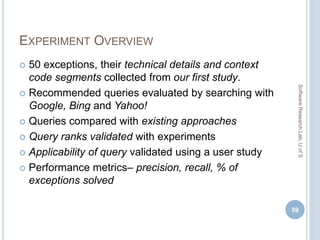 EXPERIMENT OVERVIEW
 50 exceptions, their technical details and context
code segments collected from our first study.
 Recommended queries evaluated by searching with
Google, Bing and Yahoo!
 Queries compared with existing approaches
 Query ranks validated with experiments
 Applicability of query validated using a user study
 Performance metrics– precision, recall, % of
exceptions solved
59
SoftwareResearchLab,UofS
 