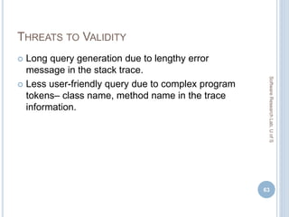 THREATS TO VALIDITY
 Long query generation due to lengthy error
message in the stack trace.
 Less user-friendly query due to complex program
tokens– class name, method name in the trace
information.
63
SoftwareResearchLab,UofS
 