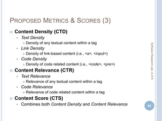 PROPOSED METRICS & SCORES (3)
 Content Density (CTD)
 Text Density
 Density of any textual content within a tag
 Link Density
 Density of link-based content (i.e., <a>, <input>)
 Code Density
 Density of code related content (i.e., <code>, <pre>)
 Content Relevance (CTR)
 Text Relevance
 Relevance of any textual content within a tag
 Code Relevance
 Relevance of code related content within a tag
 Content Score (CTS)
 Combines both Content Density and Content Relevance 65
SoftwareResearchLab,UofS
 