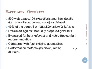 EXPERIMENT OVERVIEW
 500 web pages,150 exceptions and their details
(i.e., stack trace, context code) as dataset
 40% of the pages from StackOverflow Q & A site
 Evaluated against manually prepared gold sets
 Evaluated for both relevant and noise-free content
recommendation
 Compared with four existing approaches
 Performance metrics– precision, recall, F1-
measure
66
SoftwareResearchLab,UofS
 