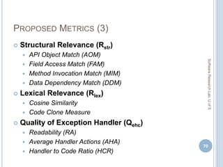 PROPOSED METRICS (3)
 Structural Relevance (Rstr)
 API Object Match (AOM)
 Field Access Match (FAM)
 Method Invocation Match (MIM)
 Data Dependency Match (DDM)
 Lexical Relevance (Rlex)
 Cosine Similarity
 Code Clone Measure
 Quality of Exception Handler (Qehc)
 Readability (RA)
 Average Handler Actions (AHA)
 Handler to Code Ratio (HCR)
70
SoftwareResearchLab,UofS
 