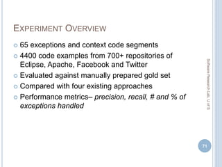 EXPERIMENT OVERVIEW
 65 exceptions and context code segments
 4400 code examples from 700+ repositories of
Eclipse, Apache, Facebook and Twitter
 Evaluated against manually prepared gold set
 Compared with four existing approaches
 Performance metrics– precision, recall, # and % of
exceptions handled
71
SoftwareResearchLab,UofS
 