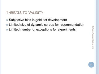 THREATS TO VALIDITY
 Subjective bias in gold set development
 Limited size of dynamic corpus for recommendation
 Limited number of exceptions for experiments
74
SoftwareResearchLab,UofS
 