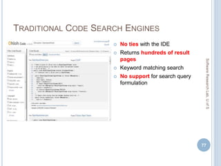 TRADITIONAL CODE SEARCH ENGINES
 No ties with the IDE
 Returns hundreds of result
pages
 Keyword matching search
 No support for search query
formulation
77
SoftwareResearchLab,UofS
 