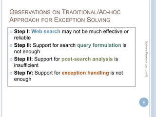 OBSERVATIONS ON TRADITIONAL/AD-HOC
APPROACH FOR EXCEPTION SOLVING
 Step I: Web search may not be much effective or
reliable
 Step II: Support for search query formulation is
not enough
 Step III: Support for post-search analysis is
insufficient
 Step IV: Support for exception handling is not
enough
8
SoftwareResearchLab,UofS
 