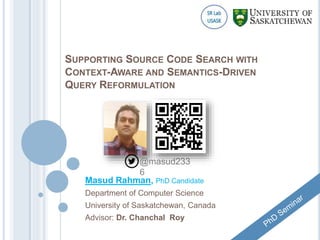 SUPPORTING SOURCE CODE SEARCH WITH
CONTEXT-AWARE AND SEMANTICS-DRIVEN
QUERY REFORMULATION
Masud Rahman, PhD Candidate
Department of Computer Science
University of Saskatchewan, Canada
Advisor: Dr. Chanchal Roy
@masud233
6
 