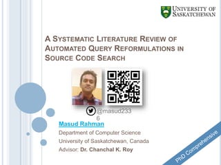 A SYSTEMATIC LITERATURE REVIEW OF
AUTOMATED QUERY REFORMULATIONS IN
SOURCE CODE SEARCH
Masud Rahman
Department of Computer Science
University of Saskatchewan, Canada
Advisor: Dr. Chanchal K. Roy
@masud233
6
 