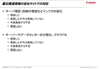 震災関連情報の自社サイトでの対応

 サーバ増設･回線の増強などインフラの強化
        実施した
        実施したが今は実施していない
        今後実施する予定
        実施しない


 サーバーやデータセンターの分散化、クラウド化
        実施した
        実施したが今は実施していない
        今後実施する予定
        実施しない




開示範囲：2011/06/01 NextWebセミナー 第5回 ご参加者   Ⓒ Canon Marketing Japan Inc., 2011
 